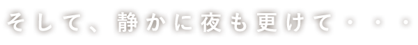 そして、静かに夜も更けて・・・